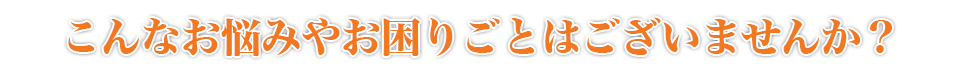 こんなお悩みやお困りごとはございませんか？
