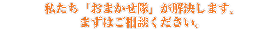 私たち「おまかせ隊」が解決します。まずはご相談ください。