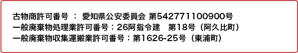 ■古物商許可番号 ： 愛知県公安委員会 第542771100900号　■一般廃棄物処理業許可番号：26阿指令建　第18号（阿久比町）　■一般廃棄物収集運搬業許可番号：第1626-25号（東浦町）