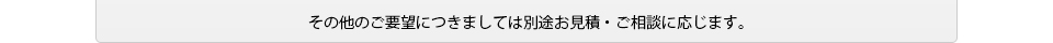 その他のご要望につきましては別途お見積・ご相談に応じます。