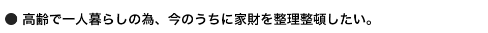 高齢で一人暮らしの為、今のうちに家財を整理整頓したい。