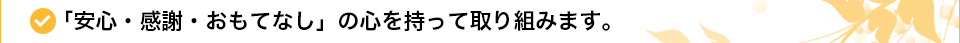 「安心・感謝・おもてなし」の心を持って取り組みます。