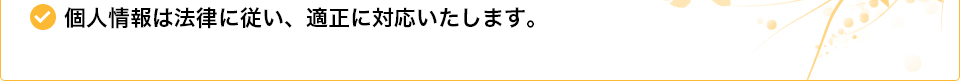 個人情報は法律に従い、適正に対応いたします。