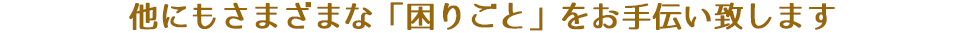 他にもさまざまな「困りごと」をお手伝い致します
