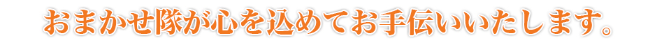 おまかせ隊が心を込めてお手伝いいたします。